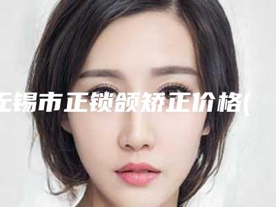 无锡市正锁颌矫正价格(价目)全新曝光公布-无锡市第二人民医院(北院)价格(费用)清单