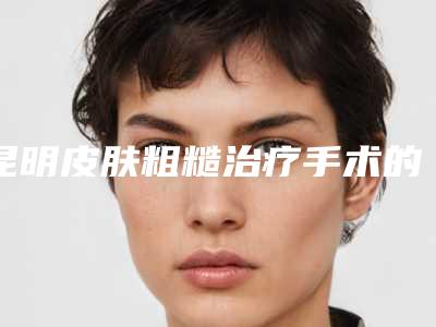 昆明皮肤粗糙治疗手术的费用和什么有关呢