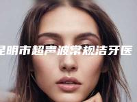 昆明市超声波常规洁牙医院在榜名单top10强清单出炉(昆明市超声波常规洁牙整形医院)