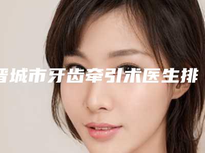 晋城市牙齿牵引术医生排名榜top10强靠谱一览-晋城市牙齿牵引术口腔医生