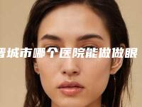 晋城市哪个医院能做做眼袋眼睑下翻(晋城市第二人民医院晋城市城区人民医院推荐理由详细了解)