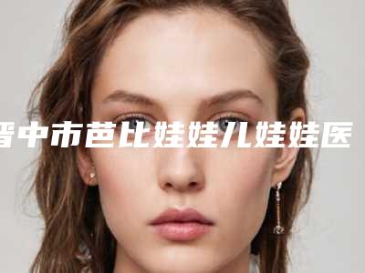 晋中市芭比娃娃儿娃娃医院排行榜前十强情况介绍(晋中德尔美客名气大)