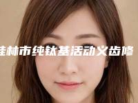 桂林市纯钛基活动义齿修复口腔医生排行口碑top人气汇总-桂林市纯钛基活动义齿修复医生值得收藏