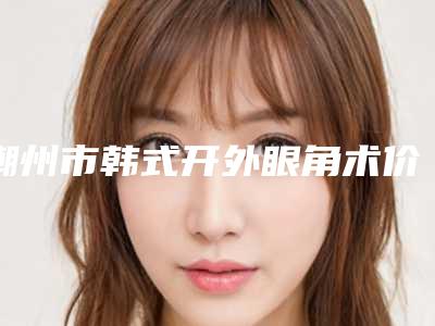 潮州市韩式开外眼角术价格表2025参考-近8个月均价为4747元