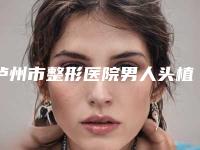 泸州市整形医院男人头植发哪个医院好(泸州市男人头植发医院上榜清单最新反馈)