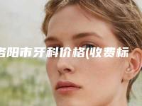 洛阳市牙科价格(收费标准)完整公开-洛阳市牙科价格
