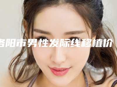 洛阳市男性发际线移植价格表(价目)发布-近8个月均价为15684元