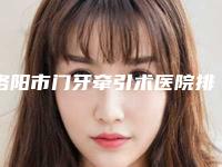 洛阳市门牙牵引术医院排行top10强良心推荐(洛阳九龙口腔门诊部(珠二社区店)技术点评_附价格一览表)