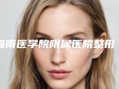 海南医学院附属医院整形美容科价目表口碑详细-擅长项目面部吸脂脸等