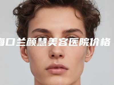 海口兰颜慧美容医院价格表(费用)详细版本一览附玻尿酸卧蚕定型案例
