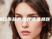 海口市刮痧治疗酒渣鼻医生排名前十位口碑对比(李玟荣医生具有高人气)