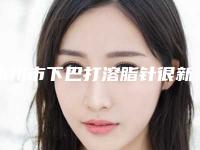 永州市下巴打溶脂针很新很新的价钱价格表一览-永州市下巴打溶脂针效果怎么样价格是多少