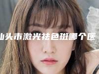 汕头市激光祛色斑哪个医院最好呢(汕头一真医疗美容门诊部全国连锁实力靠谱~)