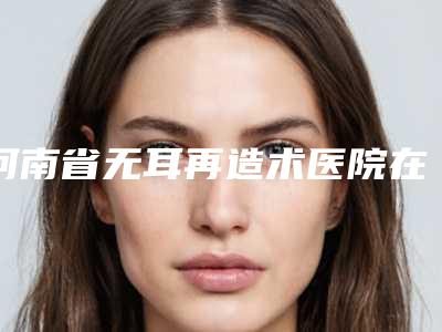 河南省无耳再造术医院在榜清单前十佳大咖合集(郑州豫贝美医疗美容门诊部汇总不分先后)