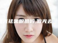 激光祛黑眼圈吗,激光去黑眼圈的危害与效果