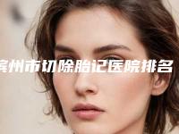 滨州市切除胎记医院排名榜前十哪家比较靠谱-排名靠前滨州市整形医院