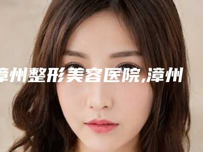 漳州整形美容医院,漳州普济美容整形门诊部F项目价格表技术怎么样
