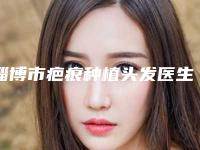 淄博市疤痕种植头发医生排名榜前十名测评上线-淄博市刘善武整形医生