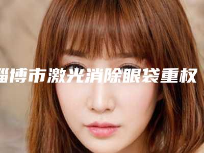 淄博市激光消除眼袋重权威医院-淄博市第四人民医院东方韩式美容整形美容中心揭晓实力高低