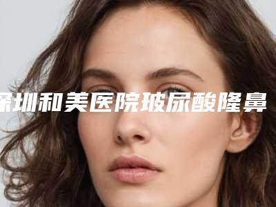 深圳和美医院玻尿酸隆鼻术后如何护理(打完玻尿酸鼻子怎么护理)