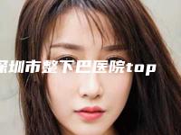 深圳市整下巴医院top10重磅盘点(深圳市整下巴整形医院)