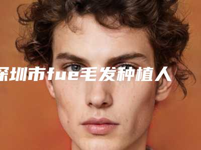 深圳市fue毛发种植人气价格表2025开箱一览-深圳市fue毛发种植一次要多少费用