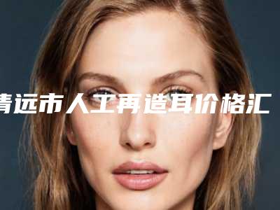 清远市人工再造耳价格汇总-清远市人工再造耳大概花费用是多少钱