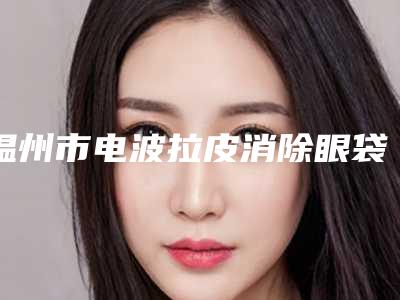 温州市电波拉皮消除眼袋发黑医院排名榜top102025版发布(温州市电波拉皮消除眼袋发黑整形医院)