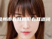 温州市右耳畸形右耳道闭锁价格收费表2025版上线-温州市右耳畸形右耳道闭锁一般费用多少钱