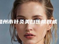 温州市针灸美白医院权威排行榜名单(温州市针灸美白整形医院)