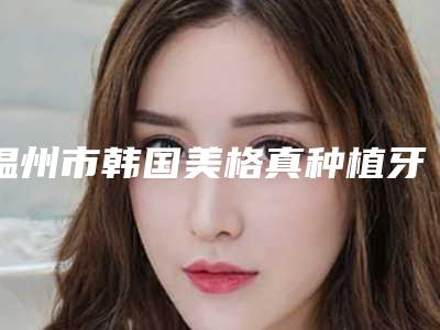 温州市韩国美格真种植牙排名榜十强哪个实力赞-温州市韩国美格真种植牙口腔医生