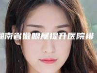 湖南省做眼尾提升医院排名top10口碑医-排名靠前湖南省整形医院