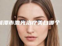 湘潭市激光治疗美白哪个医生最好-湘潭市激光治疗美白专家top10强排行榜被熟知