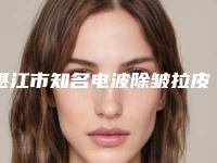 湛江市知名电波除皱拉皮机构-湛江市电波除皱拉皮医院排名榜前十强决出