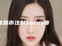 宜昌市注射botox瘦腿针医院口碑榜前十位哪家技术好又便宜(宜昌市注射botox瘦腿针整形医院)