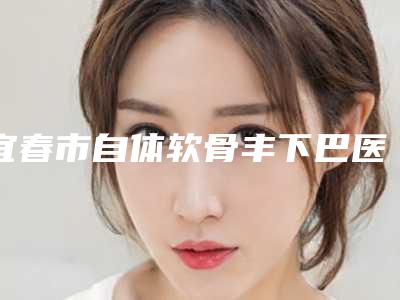宜春市自体软骨丰下巴医院上榜名单前10明细推荐(宜春欧雅医疗整形美容是当地热门医美)