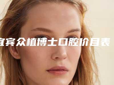宜宾众植博士口腔价目表2025新版大赏-镶牙全口假牙要多少费用呢