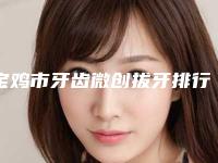 宝鸡市牙齿微创拔牙排行榜前10强大揭秘-宝鸡市牙齿微创拔牙口腔医生