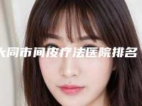 大同市间皮疗法医院排名前十位实力口碑一览(大同万格医疗美容门诊部全城热门口碑机构推荐)