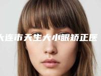 大连市天生大小眼矫正医生在榜清单专位技术优势-大连市天生大小眼矫正整形医生