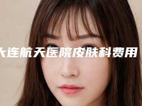 大连航天医院皮肤科费用表明细一览-面部抽脂打玻尿酸案例
