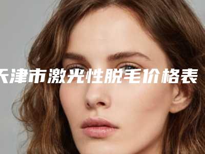 天津市激光性脱毛价格表简介一览-天津市激光性脱毛均价为1165元