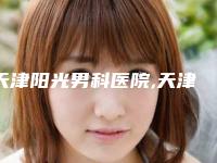 天津阳光男科医院,天津市北辰区妇女儿童保健中心分析哪家效果更好
