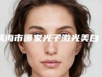 威海市哪家光子激光美白医院较好(威海市立医院祛斑当地出名靠谱的医美)