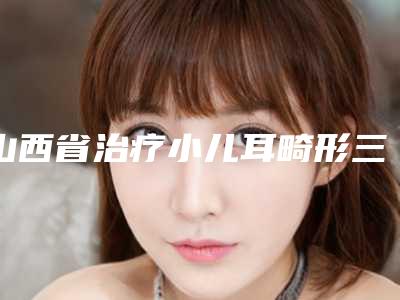 山西省治疗小儿耳畸形三甲医院推荐:治疗小儿耳畸形医院综合实力前30强公立医美占比稍多