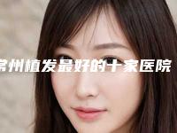 常州植发最好的十家医院名单?全新榜单出炉~请查收-整形排名