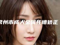 常州市成人金属托槽矫正牙齿医院口碑排行前十汇总(常州市成人金属托槽矫正牙齿口腔医院汇总口碑亲测分享)