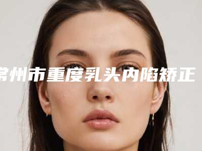 常州市重度乳头内陷矫正术医院排名榜前十位都是好口碑医(常州市重度乳头内陷矫正术整形医院)