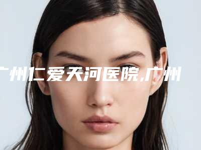 广州仁爱天河医院,广州美适康医疗美容门诊部分析哪家效果更好