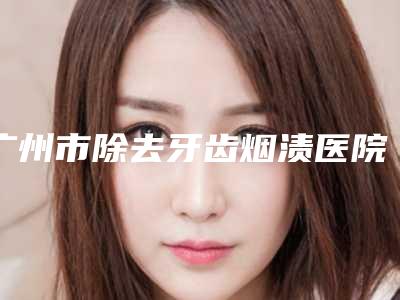广州市除去牙齿烟渍医院排行榜蝉联榜首(广州市除去牙齿烟渍口腔医院打造技术口碑王牌)